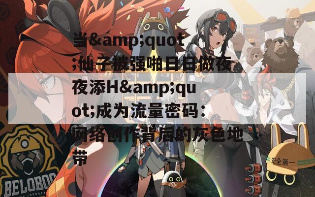 当&quot;仙子被强啪日日做夜夜添H&quot;成为流量密码：网络创作背后的灰色地带