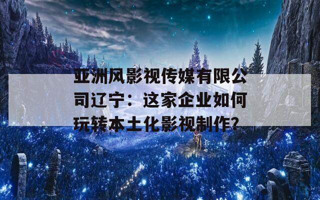 亚洲风影视传媒有限公司辽宁：这家企业如何玩转本土化影视制作？