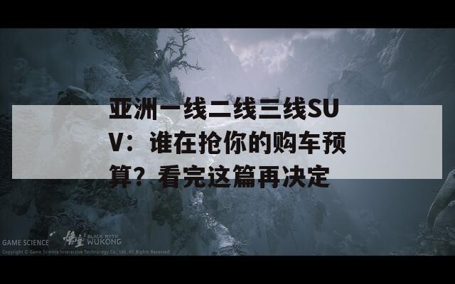 亚洲一线二线三线SUV：谁在抢你的购车预算？看完这篇再决定