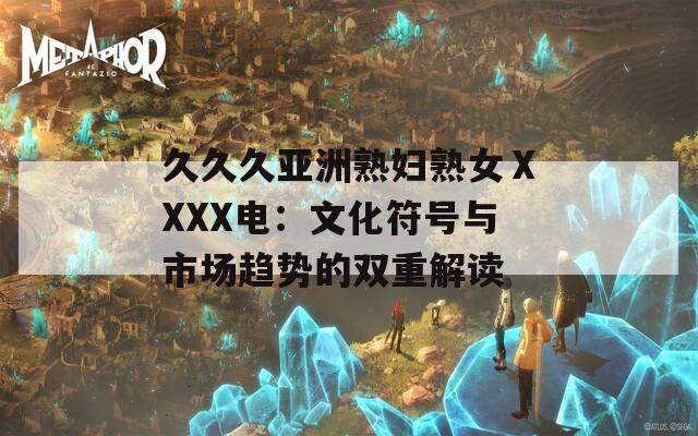 久久久亚洲熟妇熟女ⅩXXX电：文化符号与市场趋势的双重解读
