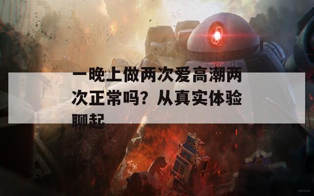 一晚上做两次爱高潮两次正常吗？从真实体验聊起