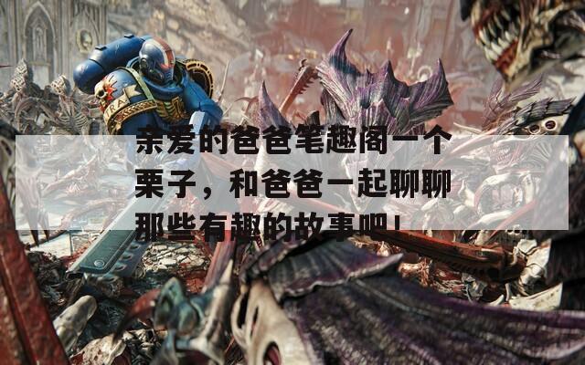 亲爱的爸爸笔趣阁一个栗子，和爸爸一起聊聊那些有趣的故事吧！