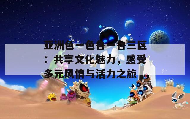 亚洲色一色鲁一鲁三区：共享文化魅力，感受多元风情与活力之旅