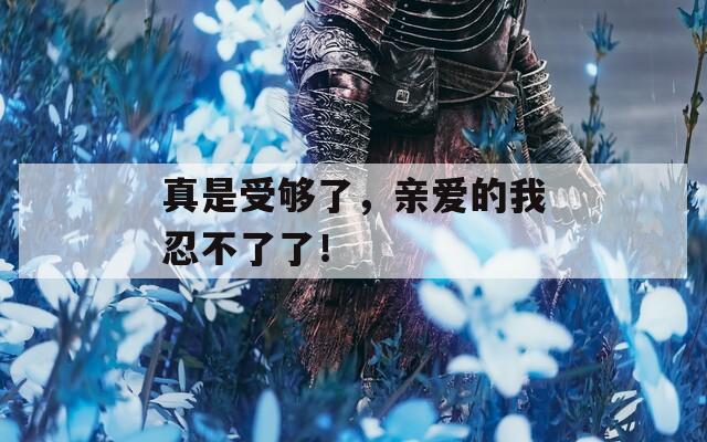 真是受够了，亲爱的我忍不了了！