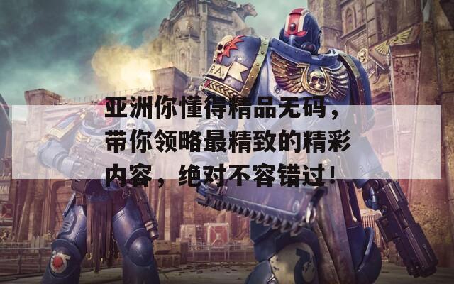 亚洲你懂得精品无码，带你领略最精致的精彩内容，绝对不容错过！