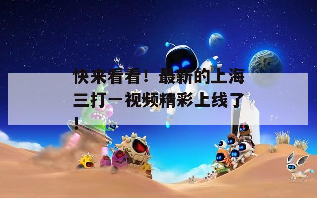 快来看看！最新的上海三打一视频精彩上线了！
