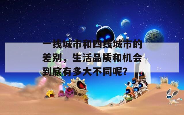 一线城市和四线城市的差别，生活品质和机会到底有多大不同呢？