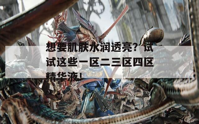 想要肌肤水润透亮？试试这些一区二三区四区精华液！