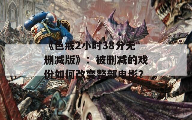 《色戒2小时38分无删减版》：被删减的戏份如何改变整部电影？
