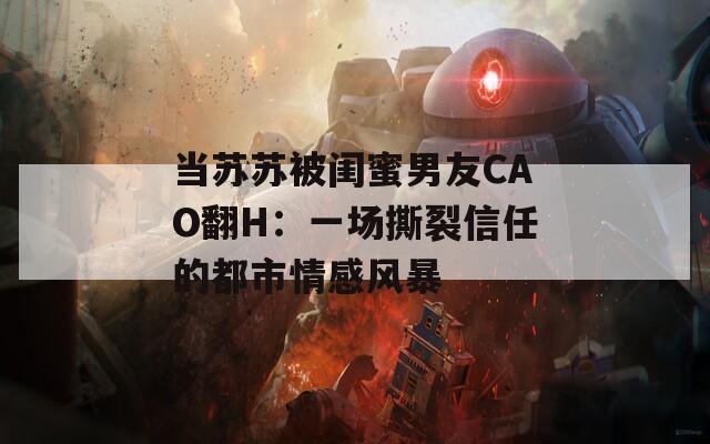 当苏苏被闺蜜男友CAO翻H：一场撕裂信任的都市情感风暴