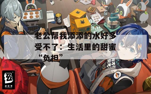 老公帮我添添的水好多受不了：生活里的甜蜜“负担”