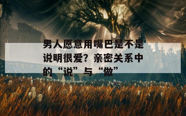 男人愿意用嘴巴是不是说明很爱？亲密关系中的“说”与“做”