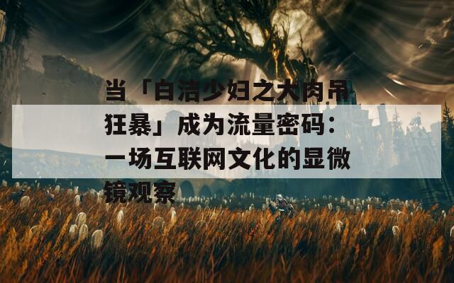 当「白洁少妇之大肉吊狂暴」成为流量密码：一场互联网文化的显微镜观察