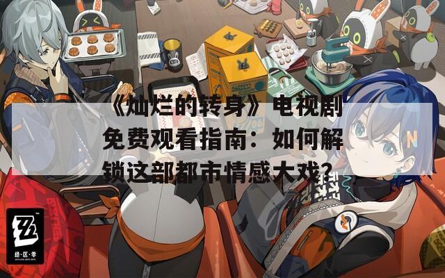 《灿烂的转身》电视剧免费观看指南：如何解锁这部都市情感大戏？