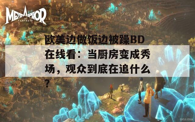 欧美边做饭边被躁BD在线看：当厨房变成秀场，观众到底在追什么？