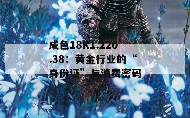 成色18K1.220.38：黄金行业的“身份证”与消费密码
