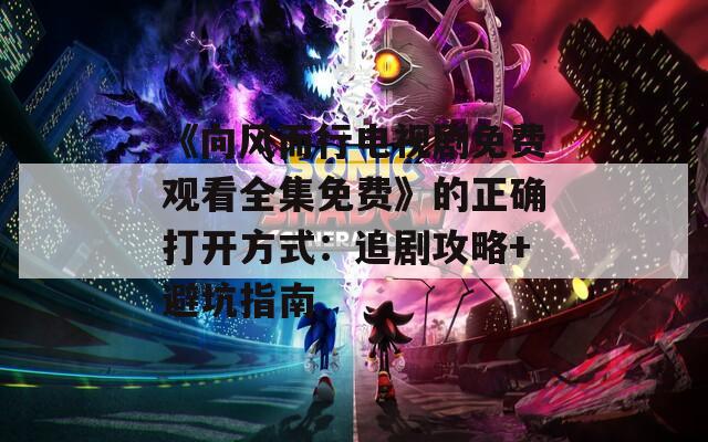 《向风而行电视剧免费观看全集免费》的正确打开方式：追剧攻略+避坑指南