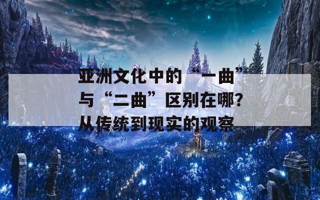 亚洲文化中的“一曲”与“二曲”区别在哪？从传统到现实的观察