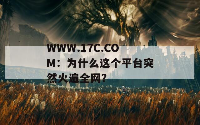 WWW.17C.COM：为什么这个平台突然火遍全网？