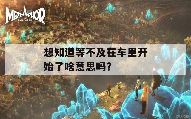 想知道等不及在车里开始了啥意思吗？