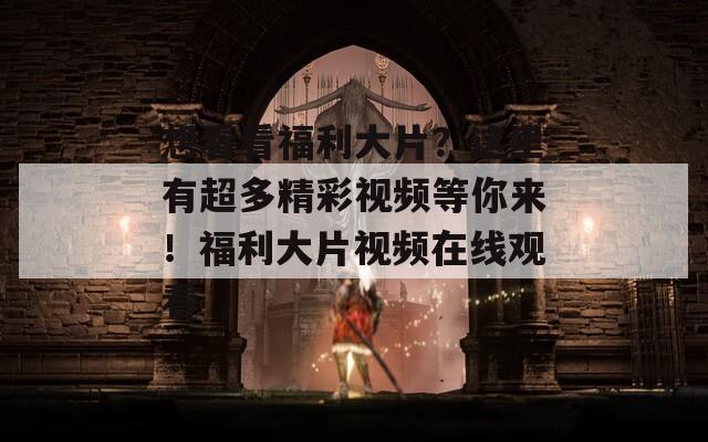 想看看福利大片？这里有超多精彩视频等你来！福利大片视频在线观看