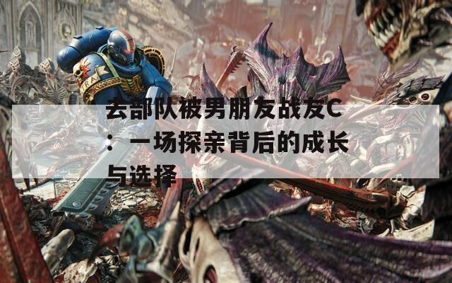 去部队被男朋友战友C：一场探亲背后的成长与选择
