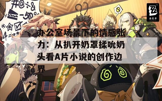 办公室场景下的情感张力：从扒开奶罩揉吮奶头看A片小说的创作边界