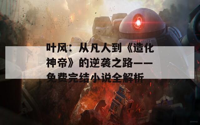 叶风：从凡人到《造化神帝》的逆袭之路——免费完结小说全解析