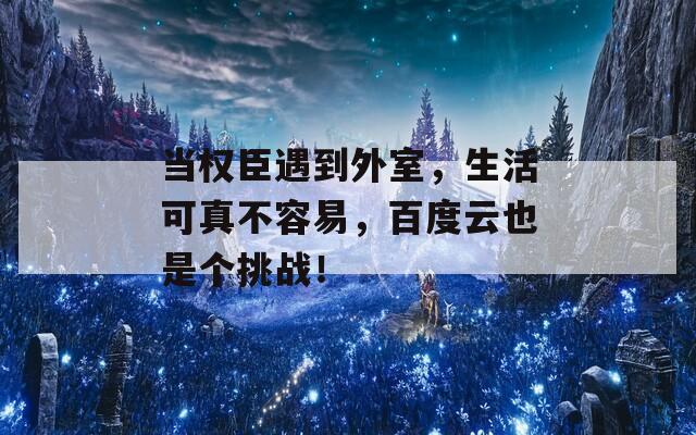 当权臣遇到外室，生活可真不容易，百度云也是个挑战！