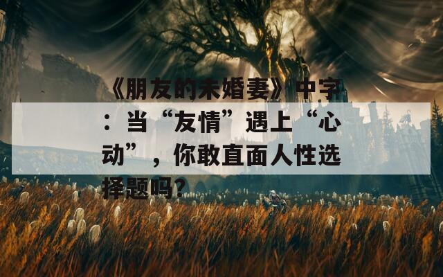 《朋友的未婚妻》中字：当“友情”遇上“心动”，你敢直面人性选择题吗？