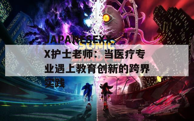 JAPANESEXXX护士老师：当医疗专业遇上教育创新的跨界实践