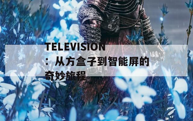 TELEVISION：从方盒子到智能屏的奇妙旅程