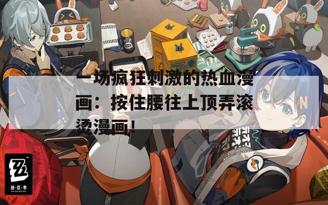 一场疯狂刺激的热血漫画：按住腰往上顶弄滚烫漫画！