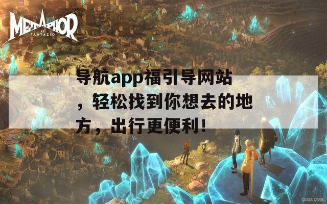 导航app福引导网站，轻松找到你想去的地方，出行更便利！