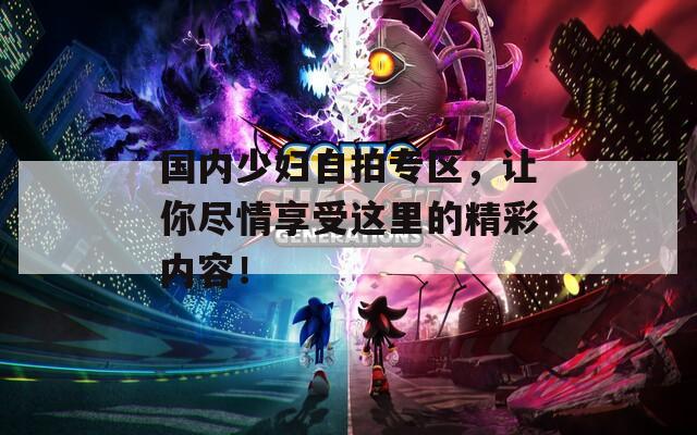 国内少妇自拍专区，让你尽情享受这里的精彩内容！