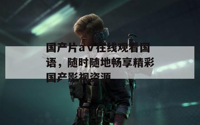 国产片aⅴ在线观看国语，随时随地畅享精彩国产影视资源