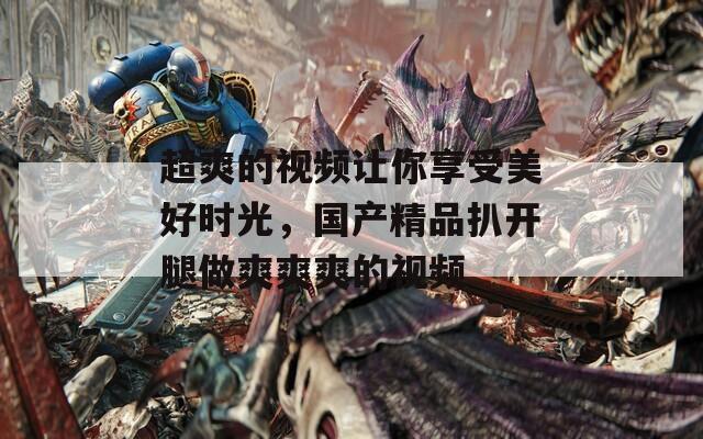 超爽的视频让你享受美好时光，国产精品扒开腿做爽爽爽的视频