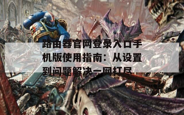 路由器官网登录入口手机版使用指南：从设置到问题解决一网打尽