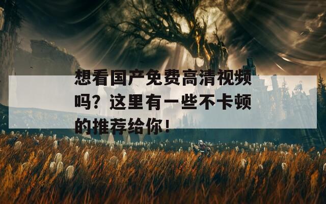 想看国产免费高清视频吗？这里有一些不卡顿的推荐给你！