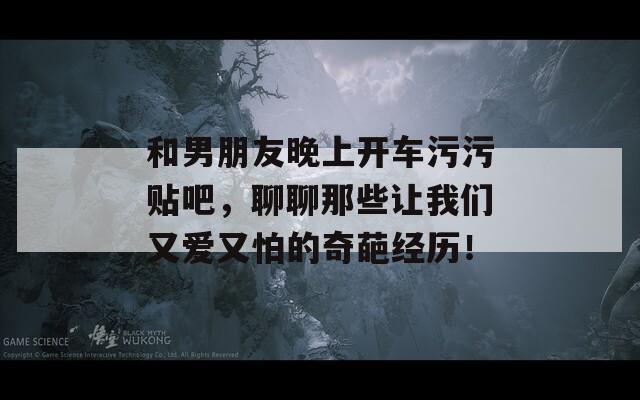 和男朋友晚上开车污污贴吧，聊聊那些让我们又爱又怕的奇葩经历！
