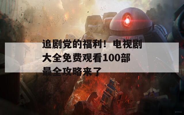 追剧党的福利！电视剧大全免费观看100部最全攻略来了