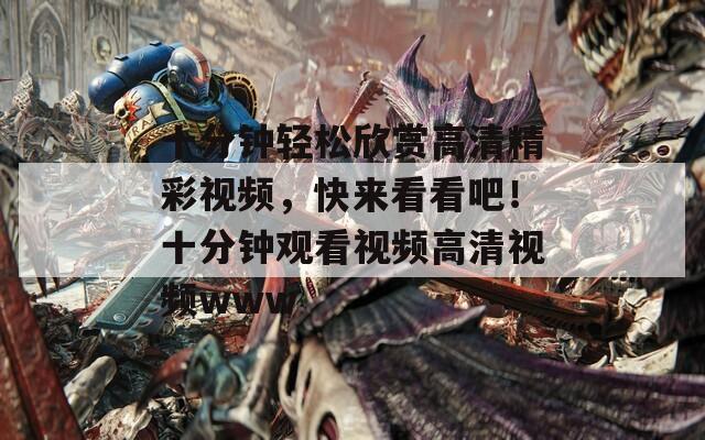 十分钟轻松欣赏高清精彩视频，快来看看吧！十分钟观看视频高清视频www