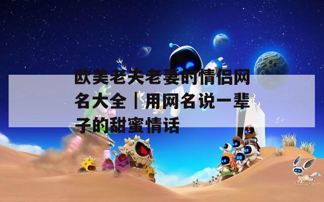 欧美老夫老妻的情侣网名大全｜用网名说一辈子的甜蜜情话