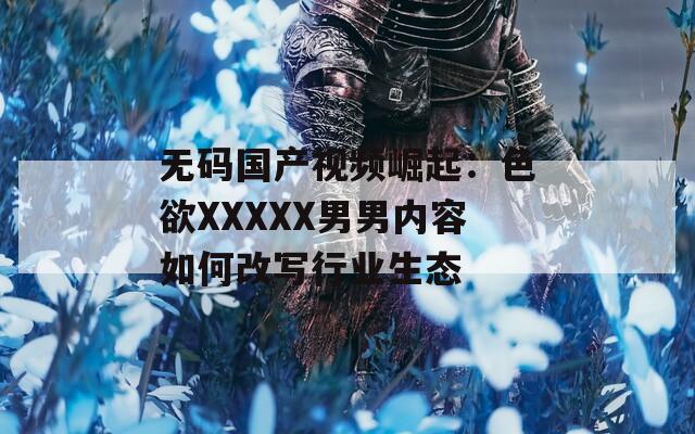 无码国产视频崛起：色欲XXXXX男男内容如何改写行业生态