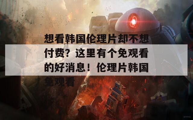 想看韩国伦理片却不想付费？这里有个免观看的好消息！伦理片韩国免观看