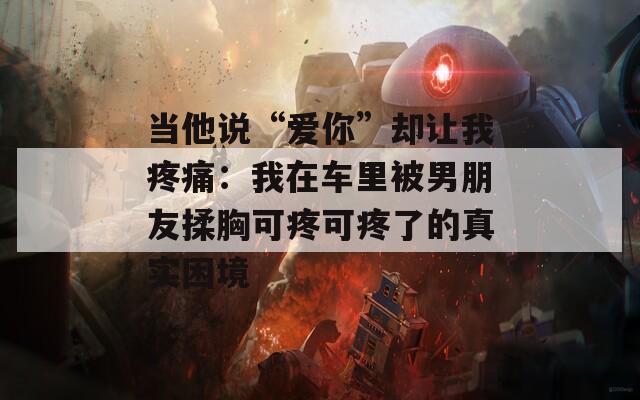 当他说“爱你”却让我疼痛：我在车里被男朋友揉胸可疼可疼了的真实困境