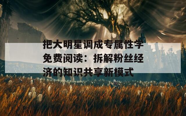 把大明星调成专属性学免费阅读：拆解粉丝经济的知识共享新模式