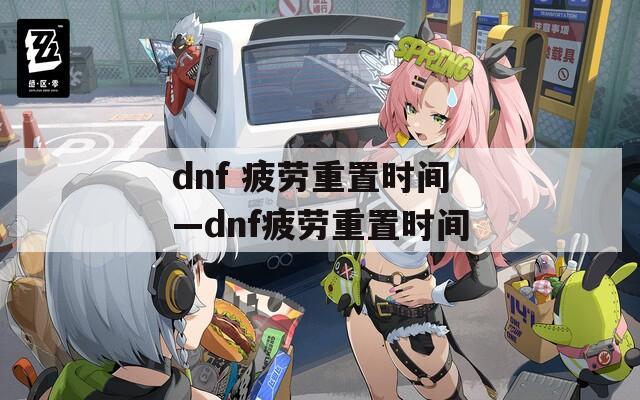 dnf 疲劳重置时间—dnf疲劳重置时间