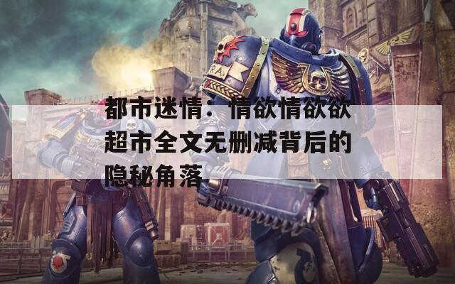 都市迷情：情欲情欲欲超市全文无删减背后的隐秘角落