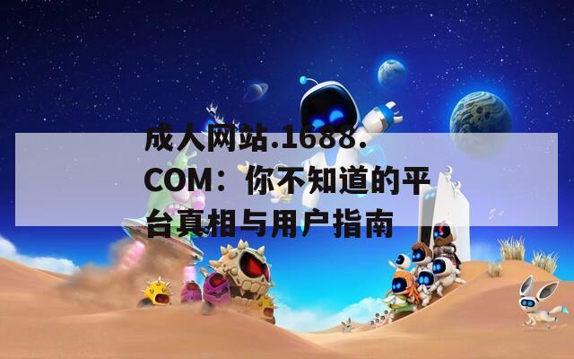 成人网站.1688.COM：你不知道的平台真相与用户指南